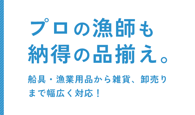 プロの漁師も納得の品揃え。 船具・漁業用品から雑貨、卸売りまで幅広く対応！
